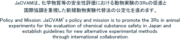 JaCVAM's policy and mission is to promote the 3Rs in animal experiments for the evaluation of chemical substance safety in japan and establish guidelines for new alternative experimental methods through international colaboration